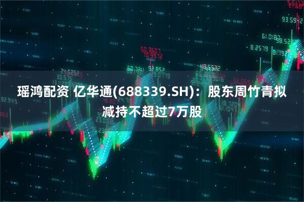 瑶鸿配资 亿华通(688339.SH)：股东周竹青拟减持不超过7万股