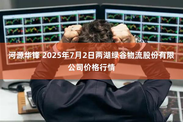 河源华锋 2025年7月2日两湖绿谷物流股份有限公司价格行情