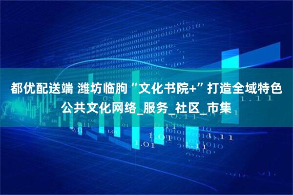 都优配送端 潍坊临朐“文化书院+”打造全域特色公共文化网络_服务_社区_市集