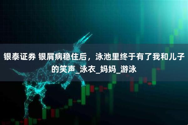 银泰证券 银屑病稳住后，泳池里终于有了我和儿子的笑声_泳衣_妈妈_游泳