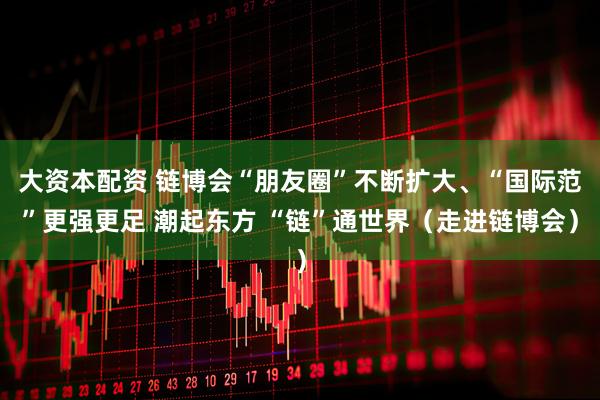 大资本配资 链博会“朋友圈”不断扩大、“国际范”更强更足 潮起东方 “链”通世界（走进链博会）