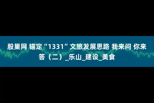 股巢网 锚定“1331”文旅发展思路 我来问 你来答（二）_乐山_建设_美食