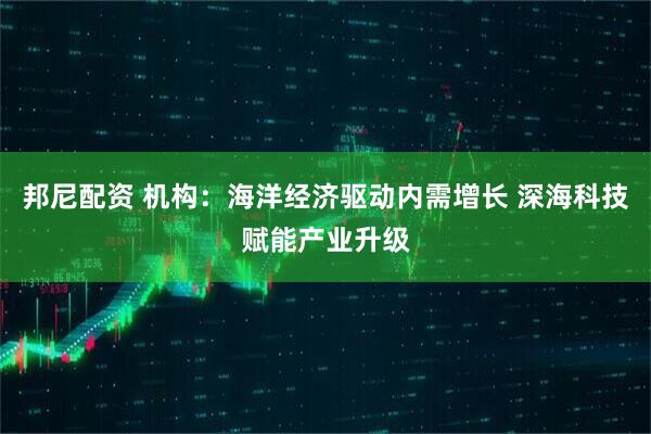 邦尼配资 机构：海洋经济驱动内需增长 深海科技赋能产业升级