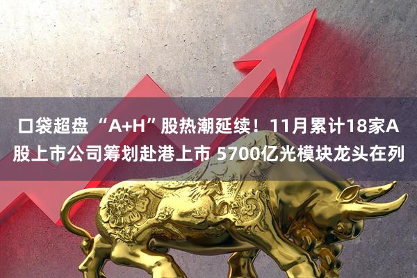 口袋超盘 “A+H”股热潮延续！11月累计18家A股上市公司筹划赴港上市 5700亿光模块龙头在列