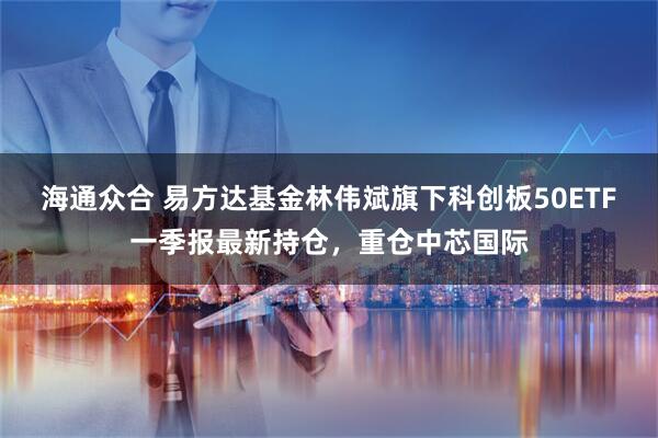 海通众合 易方达基金林伟斌旗下科创板50ETF一季报最新持仓，重仓中芯国际
