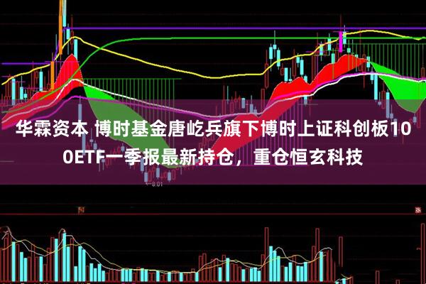 华霖资本 博时基金唐屹兵旗下博时上证科创板100ETF一季报最新持仓，重仓恒玄科技