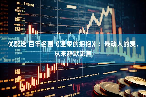 优配送 百年名画《温柔的拥抱》：最动人的爱，从来静默无声